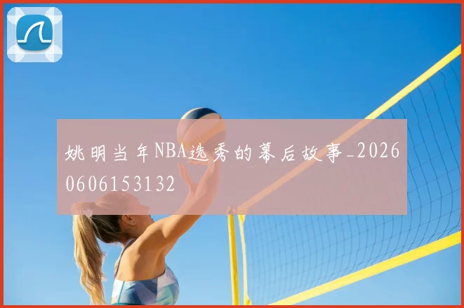 姚明当年NBA选秀的幕后故事_20260606153132