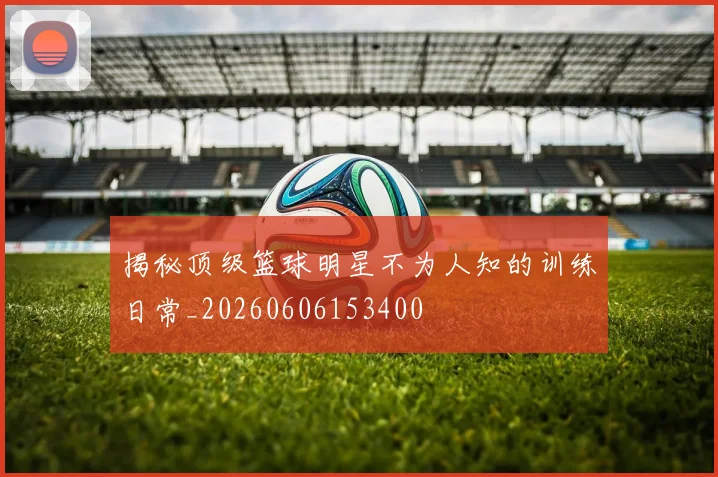 揭秘顶级篮球明星不为人知的训练日常_20260606153400