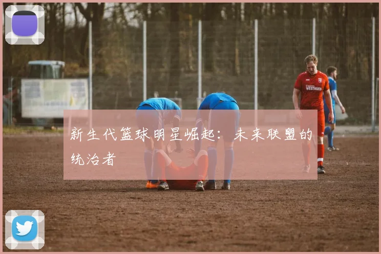 新生代篮球明星崛起:未来联盟的统治者