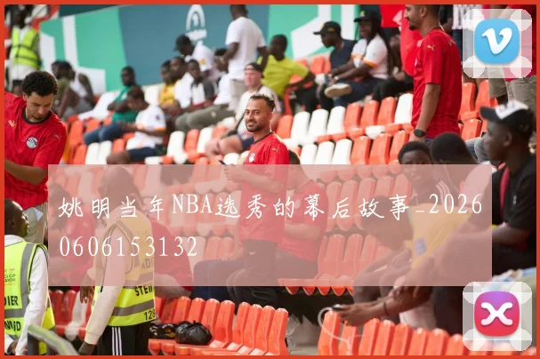 姚明当年NBA选秀的幕后故事_20260606153132