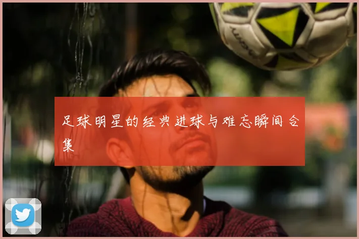 足球明星的经典进球与难忘瞬间合集