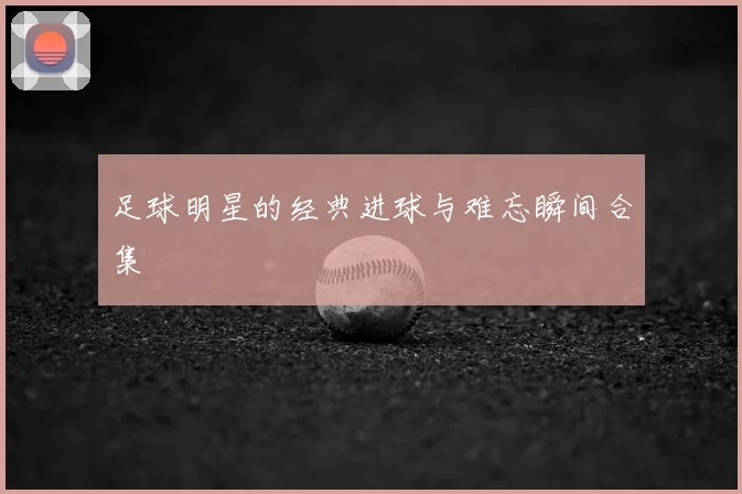 足球明星的经典进球与难忘瞬间合集