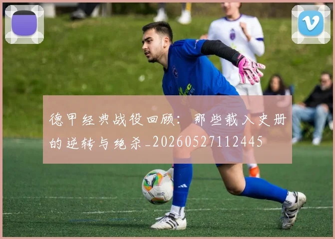 德甲经典战役回顾：那些载入史册的逆转与绝杀_20260527112445