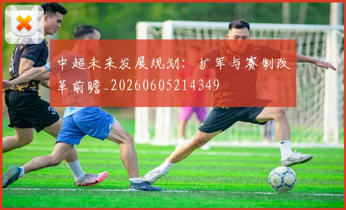 中超未来发展规划：扩军与赛制改革前瞻_20260605214349