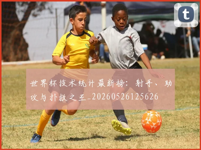 世界杯技术统计最新榜：射手、助攻与扑救之王_20260526125626