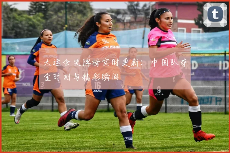 大运会奖牌榜实时更新：中国队夺金时刻与精彩瞬间