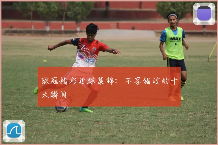 欧冠精彩进球集锦：不容错过的十大瞬间