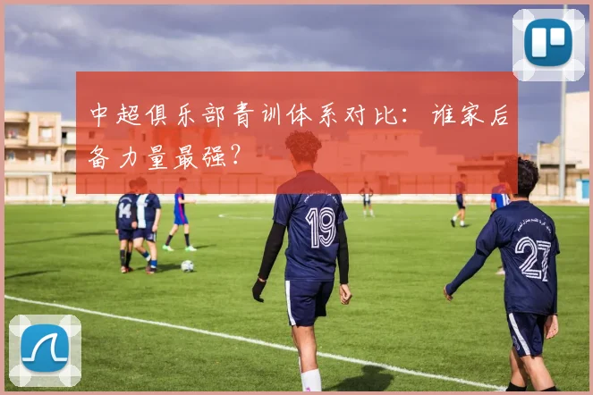 中超俱乐部青训体系对比：谁家后备力量最强？