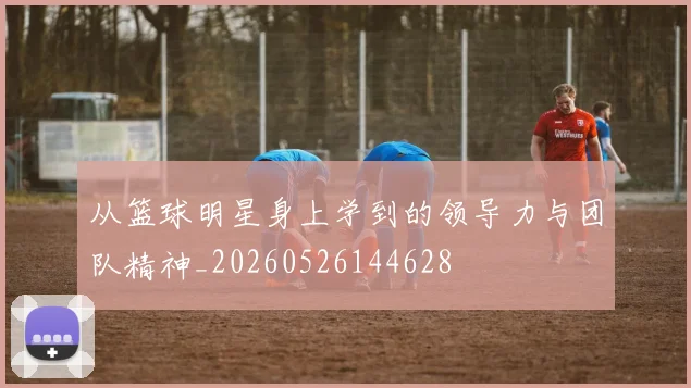 从篮球明星身上学到的领导力与团队精神_20260526144628