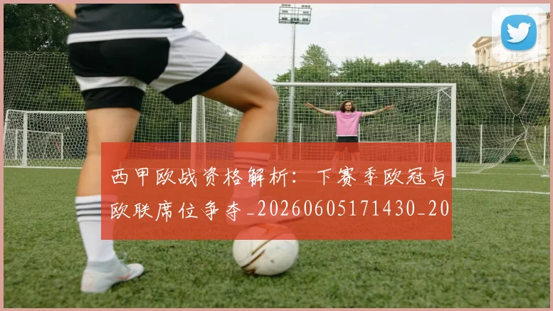 西甲欧战资格解析：下赛季欧冠与欧联席位争夺_20260605171430_20260703181901